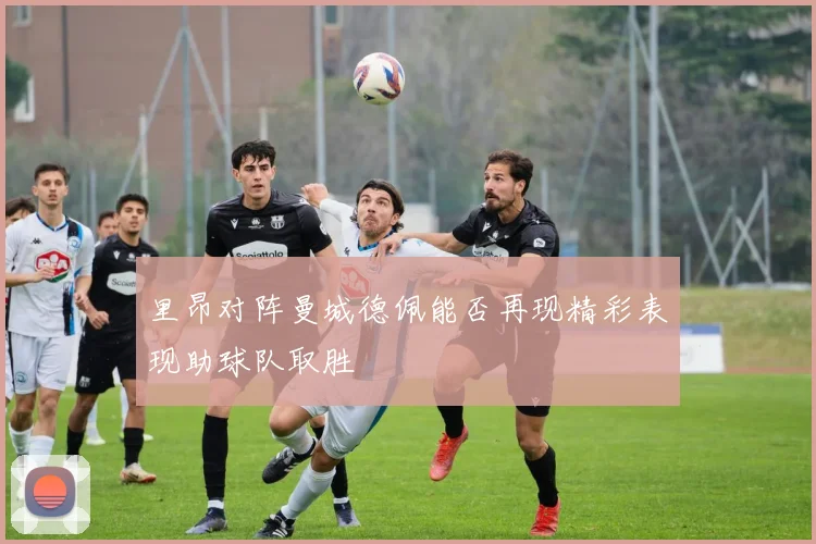 里昂对阵曼城德佩能否再现精彩表现助球队取胜