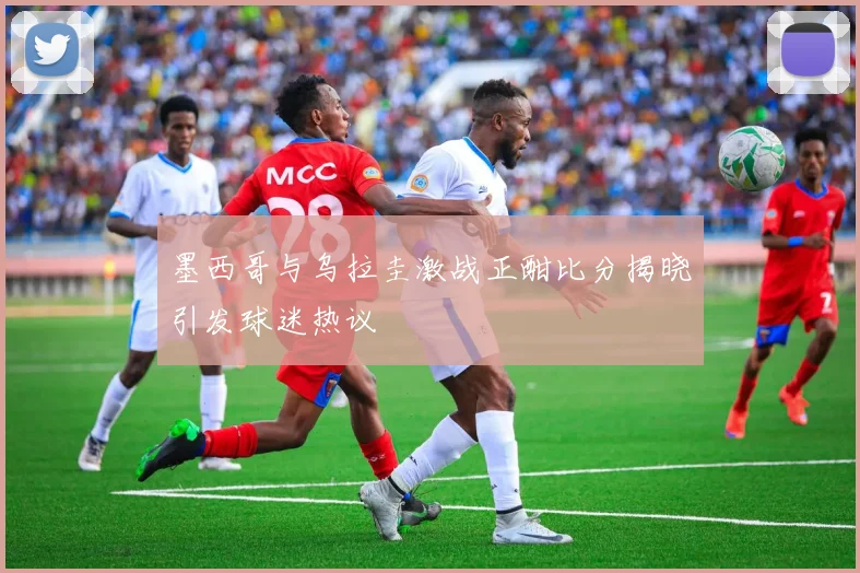 墨西哥与乌拉圭激战正酣比分揭晓引发球迷热议